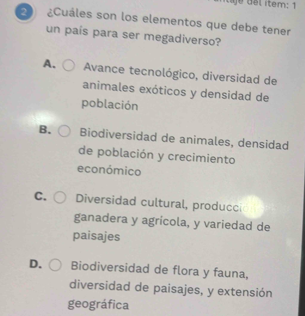 tajé del ítem: 1
2 ¿Cuáles son los elementos que debe tener
un país para ser megadiverso?
A. Avance tecnológico, diversidad de
animales exóticos y densidad de
población
B. Biodiversidad de animales, densidad
de población y crecimiento
económico
C. Diversidad cultural, producción
ganadera y agrícola, y variedad de
paisajes
D. Biodiversidad de flora y fauna,
diversidad de paisajes, y extensión
geográfica