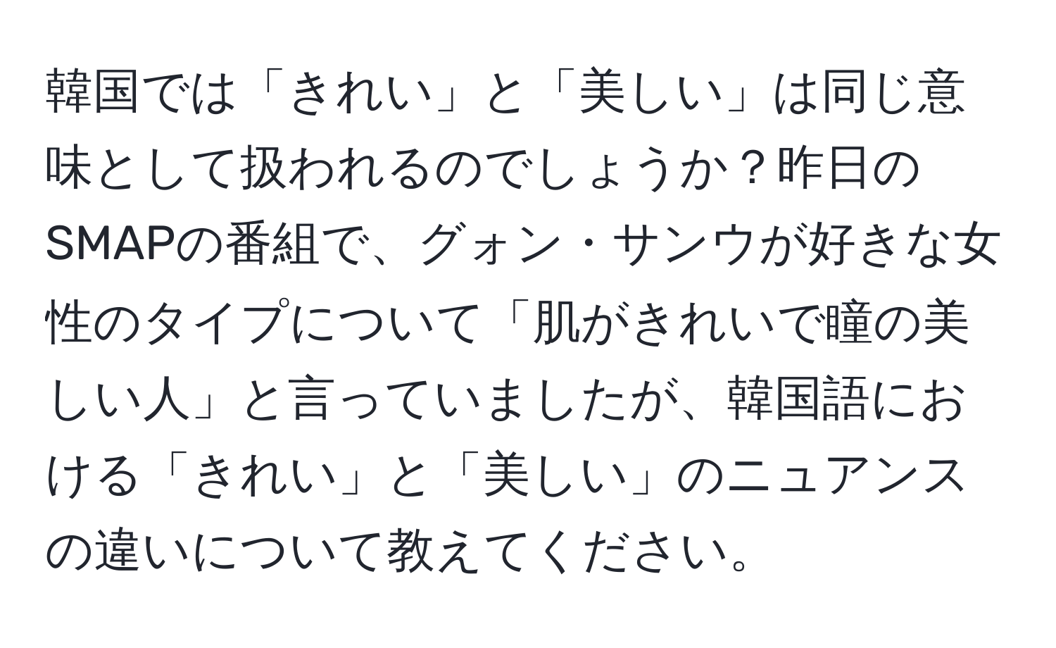 韓国では「きれい」と「美しい」は同じ意味として扱われるのでしょうか？昨日のSMAPの番組で、グォン・サンウが好きな女性のタイプについて「肌がきれいで瞳の美しい人」と言っていましたが、韓国語における「きれい」と「美しい」のニュアンスの違いについて教えてください。