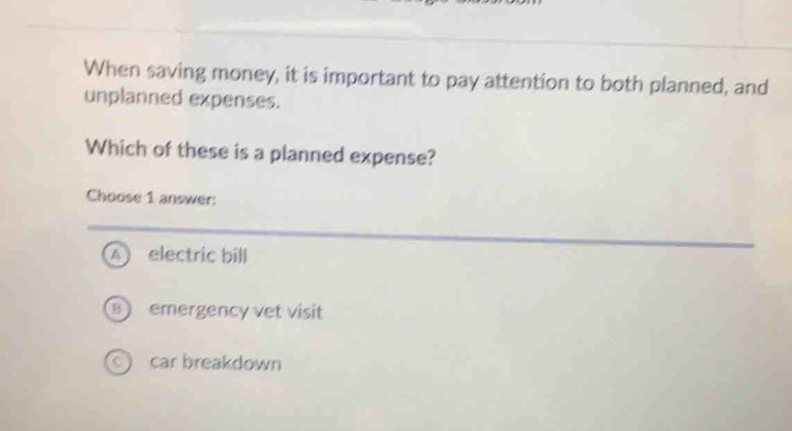 When saving money, it is important to pay attention to both planned, and
unplanned expenses.
Which of these is a planned expense?
Choose 1 answer:
electric bill
emergency vet visit
car breakdown