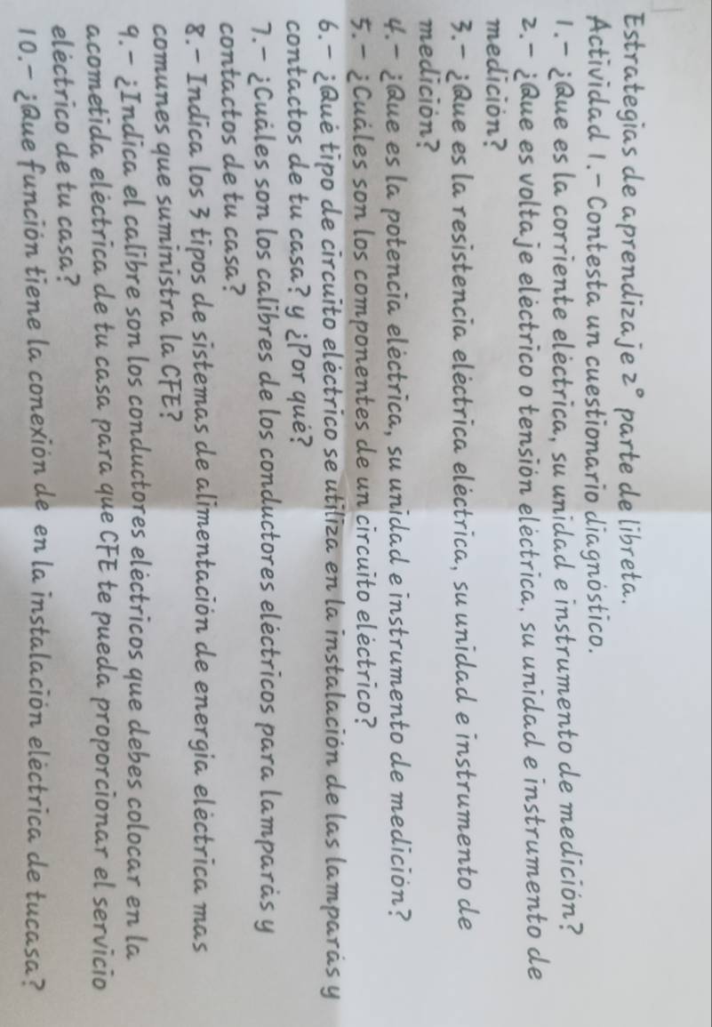 Estrategias de aprendizaje 2° parte de libreta. 
Actividad 1.- Contesta un cuestionario diagnóstico. 
1.-¿Que es la corriente eléctrica, su unidad e instrumento de medición? 
z.- ¿Que es voltaje eléctrico o tensión eléctrica, su unidad e instrumento de 
medición? 
3.- ¿Que es la resistencia eléctrica eléctrica, su unidad e instrumento de 
medición? 
4.- ¿Que es la potencia eléctrica, su unidad e instrumento de medición? 
5.- ¿Cuáles son los componentes de un circuito eléctrico? 
6.- ¿Qué tipo de circuito eléctrico se utiliza en la instalación de las lamparás y 
contactos de tu casa? y ¿Por qué? 
7.- ¿Cuáles son los calibres de los conductores eléctricos para lamparàs y 
contactos de tu casa? 
8.- Indica los 3 tipos de sistemas de alimentación de energia eléctrica mas 
comunes que suministra la CFE? 
9.- ¿Indica el calibre son los conductores eléctricos que debes colocar en la 
acometida eléctrica de tu casa para que CFE te pueda proporcionar el servicio 
eléctrico de tu casa? 
10.- ¿Que función tiene la conexión de en la instalación eléctrica de tucasa?