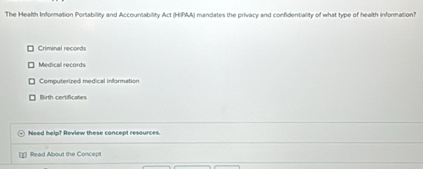 The Health Information Portability and Accountability Act (HIPAA) mandates the privacy and confidentiality of what type of health information?
Criminal records
Medical records
Computerized medical information
Birth certificates
Need help? Review these concept resources.
Read About the Concept