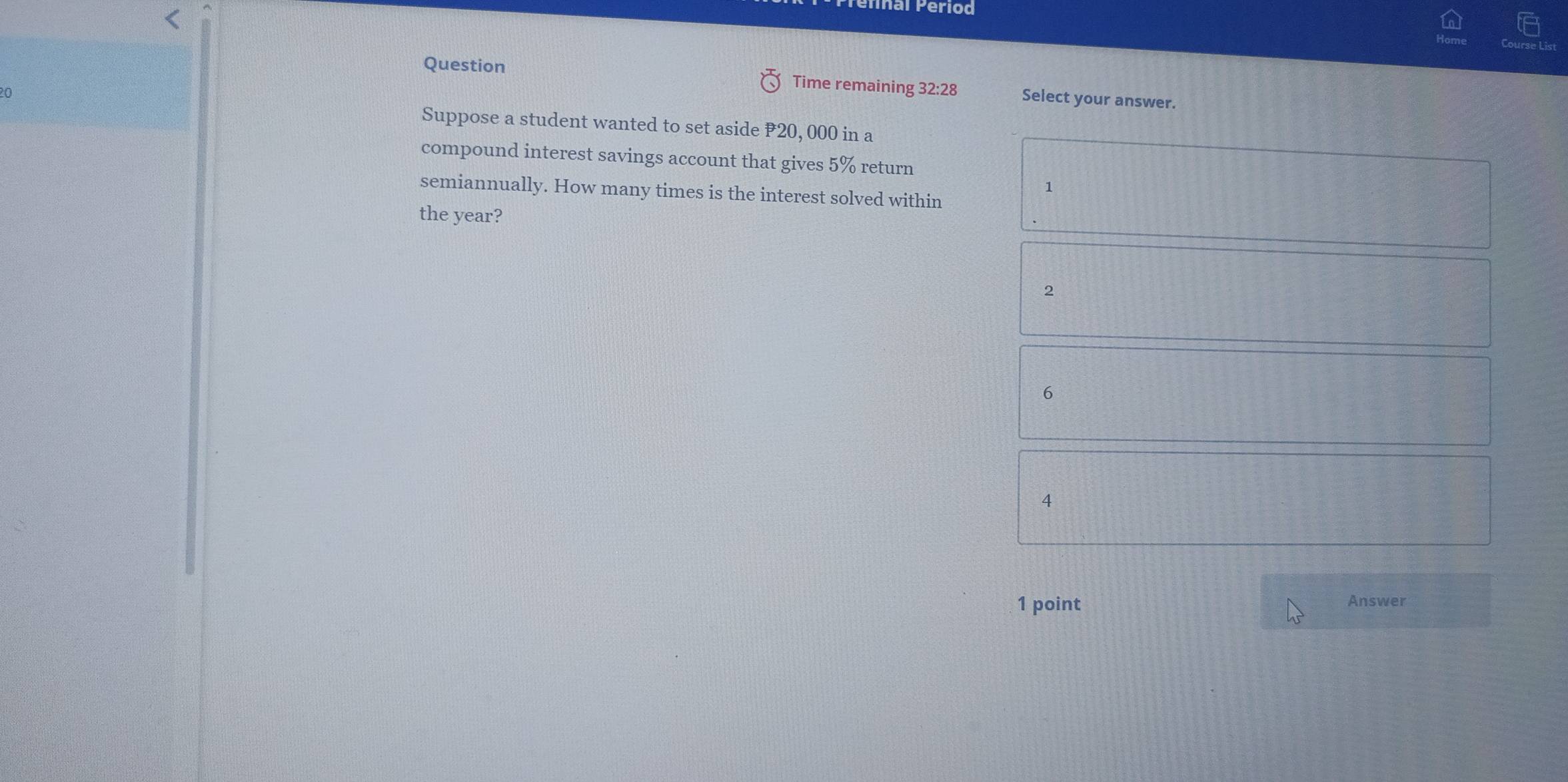 Ial Period
Question Time remaining 32:28 Select your answer.
20
Suppose a student wanted to set aside #20, 000 in a
compound interest savings account that gives 5% return
1
semiannually. How many times is the interest solved within
the year?
2
6
4
1 point Answer