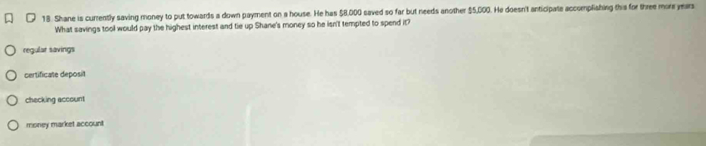 Shane is currently saving money to put towards a down payment on a house. He has $8,000 saved so far but needs another $5,000. He doesn't anticipate accomplishing this for three more years
What savings tool would pay the highest interest and tie up Shane's money so he isn't tempted to spend it?
regular savings
certificate deposit
checking account
money market account