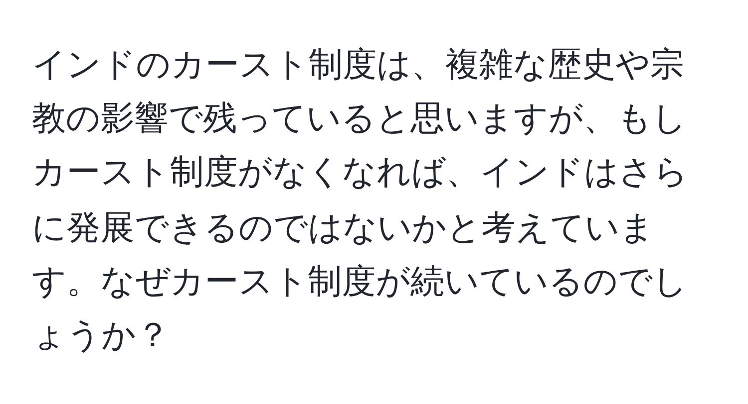 インドのカースト制度は、複雑な歴史や宗教の影響で残っていると思いますが、もしカースト制度がなくなれば、インドはさらに発展できるのではないかと考えています。なぜカースト制度が続いているのでしょうか？