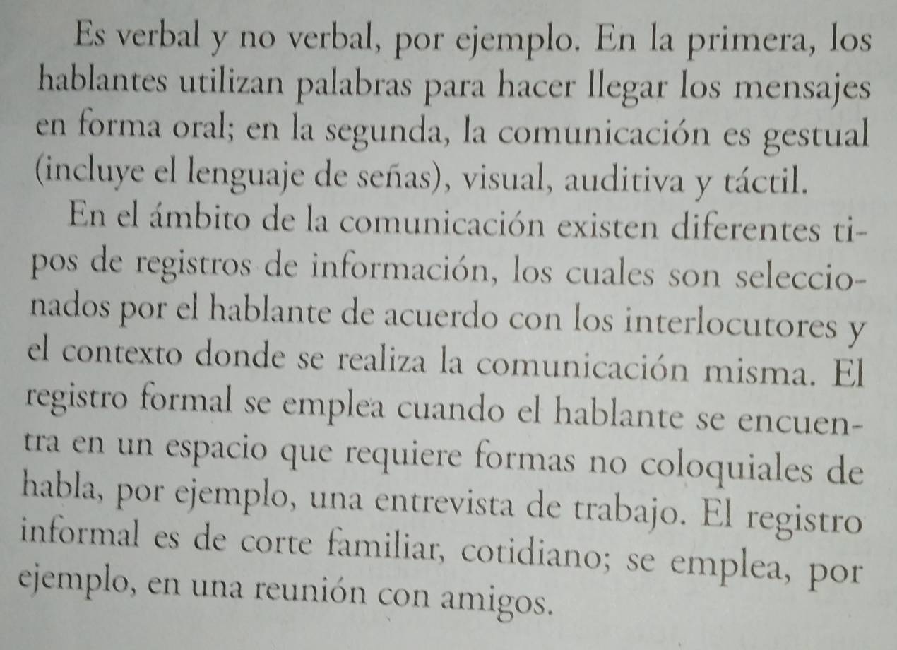 Es verbal y no verbal, por ejemplo. En la primera, los 
hablantes utilizan palabras para hacer llegar los mensajes 
en forma oral; en la segunda, la comunicación es gestual 
(incluye el lenguaje de señas), visual, auditiva y táctil. 
En el ámbito de la comunicación existen diferentes ti- 
pos de registros de información, los cuales son seleccio- 
nados por el hablante de acuerdo con los interlocutores y 
el contexto donde se realiza la comunicación misma. El 
registro formal se emplea cuando el hablante se encuen- 
tra en un espacio que requiere formas no coloquiales de 
habla, por ejemplo, una entrevista de trabajo. El registro 
informal es de corte familiar, cotidiano; se emplea, por 
ejemplo, en una reunión con amigos.