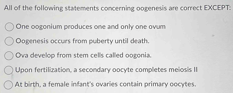 All of the following statements concerning oogenesis are correct EXCEPT:
One oogonium produces one and only one ovum
Oogenesis occurs from puberty until death.
Ova develop from stem cells called oogonia.
Upon fertilization, a secondary oocyte completes meiosis II
At birth, a female infant's ovaries contain primary oocytes.