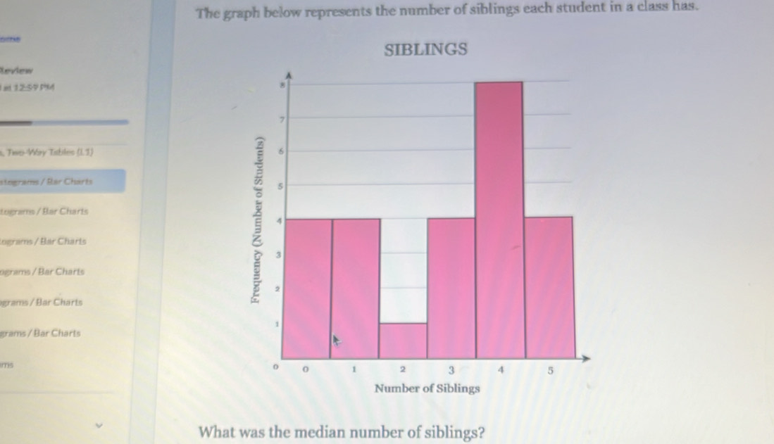 The graph below represents the number of siblings each student in a class has. 
Review 
I at 12:59 PM 
s, Two-Véry Tibles (1,7)
stegrams / Bar Charts 
Lugrams / Bar Charts 
lograms / Bár Charts 
ograms / Bar Charts 
grams / Bar Charts 
grams / Bar Charts 
ims 
What was the median number of siblings?