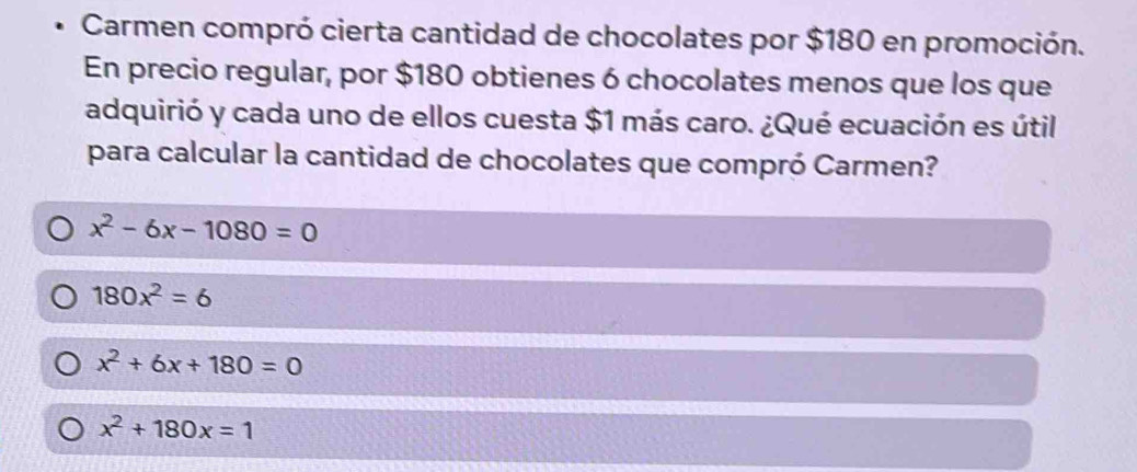 Carmen compró cierta cantidad de chocolates por $180 en promoción.
En precio regular, por $180 obtienes 6 chocolates menos que los que
adquirió y cada uno de ellos cuesta $1 más caro. ¿Qué ecuación es útil
para calcular la cantidad de chocolates que compró Carmen?
x^2-6x-1080=0
180x^2=6
x^2+6x+180=0
x^2+180x=1