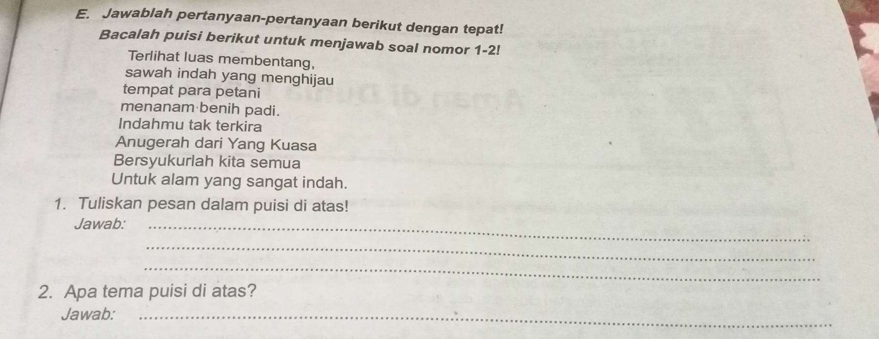 Jawablah pertanyaan-pertanyaan berikut dengan tepat! 
Bacalah puisi berikut untuk menjawab soal nomor 1-2! 
Terlihat luas membentang, 
sawah indah yang menghijau 
tempat para petani 
menanam benih padi. 
Indahmu tak terkira 
Anugerah dari Yang Kuasa 
Bersyukurlah kita semua 
Untuk alam yang sangat indah. 
1. Tuliskan pesan dalam puisi di atas! 
Jawab:_ 
_ 
_ 
2. Apa tema puisi di atas? 
Jawab:_