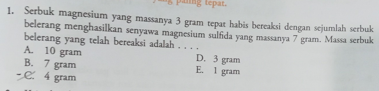 panng tepat.
1. Serbuk magnesium yang massanya 3 gram tepat habis bereaksi dengan sejumlah serbuk
belerang menghasilkan senyawa magnesium sulfida yang massanya 7 gram. Massa serbuk
belerang yang telah bereaksi adalah . . . .
A. 10 gram D. 3 gram
B. 7 gram E. 1 gram
C. 4 gram