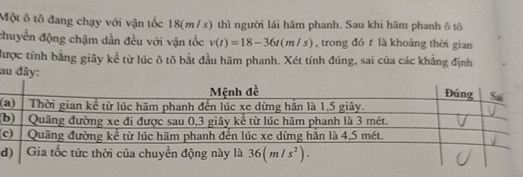 Một ô tô đang chạy với vận tốc 18(m/s) thì người lái hãm phanh. Sau khí hãm phanh ô tô
chuyển động chậm dần đều với vận tốc v(t)=18-36t(m/s) , trong đó t là khoảng thời gian
được tính bằng giây kề từ lúc ô tô bắt đầu hãm phanh. Xét tính đúng, sai của các khẳng định
au đây:
(
(
(
d