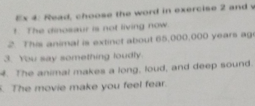 Ex 4: Read, choose the word in exercise 2 and v 
!. The dinosaur is not living now. 
2. This animal is extinct about 65,000,000 years ag 
3. You say something loudly. 
4. The animal makes a long, loud, and deep sound. 
. The movie make you feel fear.