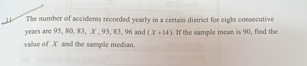 The number of accidents recorded yearly in a certain district for eight consecutive
years are 95, 80, 83, X , 93, 83, 96 and (X+14). If the sample mean is 90, find the 
value of X and the sample median.