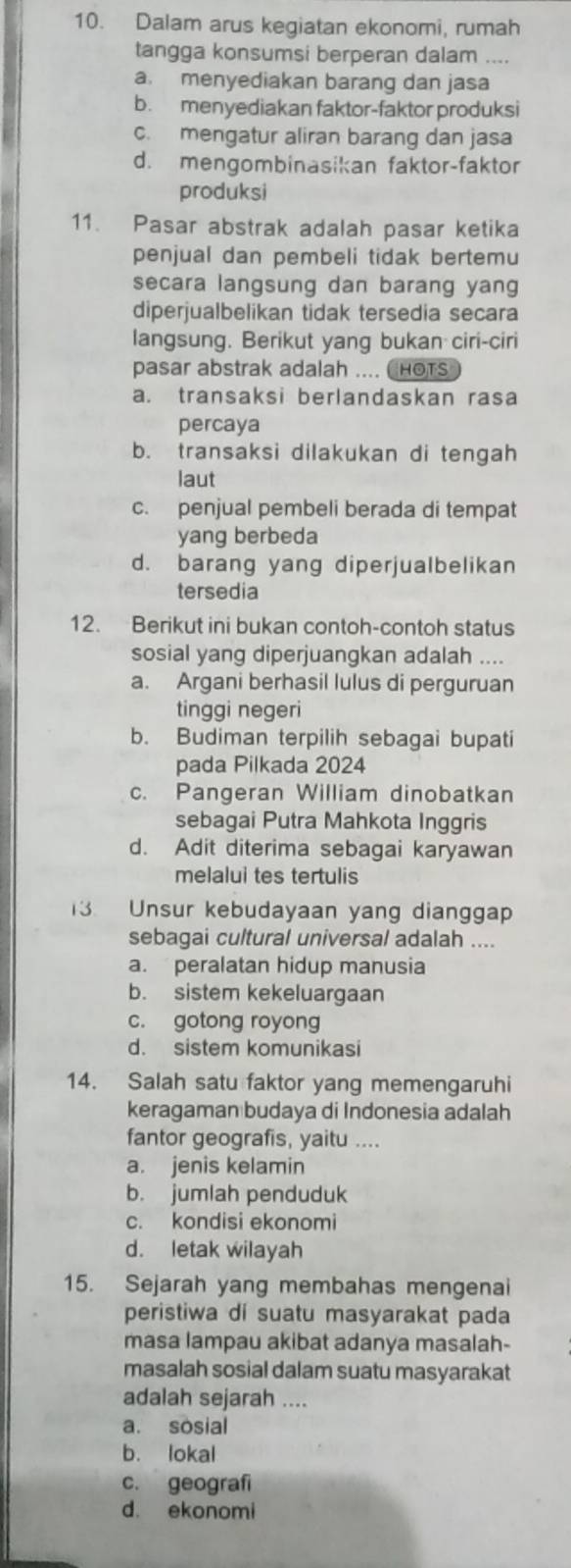 Dalam arus kegiatan ekonomi, rumah
tangga konsumsi berperan dalam ....
a. menyediakan barang dan jasa
b. menyediakan faktor-faktor produksi
c. mengatur aliran barang dan jasa
d. mengombinasikan faktor-faktor
produksi
11. Pasar abstrak adalah pasar ketika
penjual dan pembeli tidak bertemu
secara langsung dan barang yang
diperjualbelikan tidak tersedia secara
langsung. Berikut yang bukan ciri-ciri
pasar abstrak adalah .... ( HOTs
a. transaksi berlandaskan rasa
percaya
b. transaksi dilakukan di tengah
laut
c. penjual pembeli berada di tempat
yang berbeda
d. barang yang diperjualbelikan
tersedia
12. Berikut ini bukan contoh-contoh status
sosial yang diperjuangkan adalah ....
a. Argani berhasil lulus di perguruan
tinggi negeri
b. Budiman terpilih sebagai bupati
pada Pilkada 2024
c. Pangeran William dinobatkan
sebagai Putra Mahkota Inggris
d. Adit diterima sebagai karyawan
melalui tes tertulis
13 Unsur kebudayaan yang dianggap
sebagai cultural universal adalah ....
a. peralatan hidup manusia
b. sistem kekeluargaan
c. gotong royong
d. sistem komunikasi
14. Salah satu faktor yang memengaruhi
keragaman budaya di Indonesia adalah
fantor geografis, yaitu ....
a. jenis kelamin
b. jumlah penduduk
c. kondisi ekonomi
d. letak wilayah
15. Sejarah yang membahas mengenai
peristiwa di suatu masyarakat pada
masa lampau akibat adanya masalah-
masalah sosial dalam suatu masyarakat
adalah sejarah ....
a. sosial
b. lokal
c. geografi
d. ekonomi