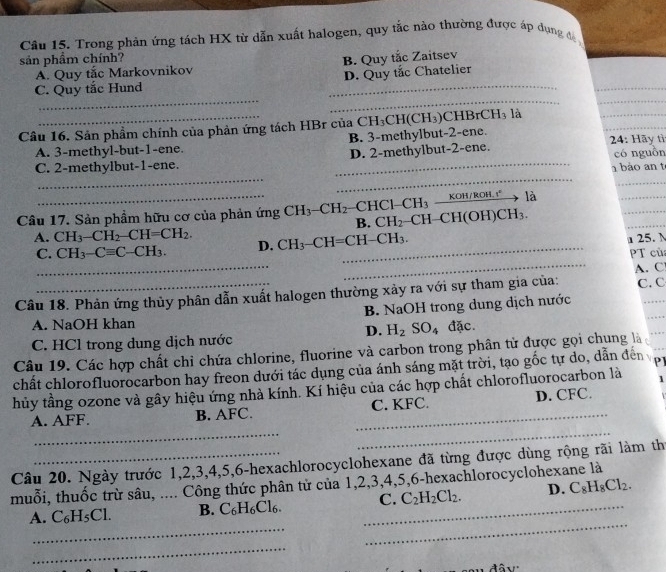 Trong phản ứng tách HX từ dẫn xuất halogen, quy tắc nào thường được áp dụng đ 
sản phầm chính? B. Quy tắc Zaitsev
_
A. Quy tắc Markovnikov
__
_
C. Quy tắc Hund _D. Quy tắc Chatelier
Câu 16. Sản phầm chính của phản ứng tách HBr của C CH_3CH(CH_3)C H BrCH_3 là
_
A. 3-methyl-but-1-ene. B. 3-methylbut-2-ene.
_
có nguồn
__
C. 2-methylbut-1-ene. _D. 2-methylbut-2-ene.  24: Hãy tì
1 bào an t
_
là
_
Câu 17. Sản phẩm hữu cơ của phản ứng CH_3-CH_2-CHC1-CH_3-frac KOH/ROH.r^+ H-CH(OH)CH_3.
_
B. CH_2
_
_
A. CH_3-CH_2-CH=CH_2. D. CH_3-CH=CH-CH_3.
u 25. N
_
_
C. CH_3-Cequiv C-CH_3.
PT củ
A. C
Câu 18. Phản ứng thủy phân dẫn xuất halogen thường xảy ra với sự tham gia của: C. C
A. NaOH khan B. NaOH trong dung dịch nước
D. H_2SO_4
C. HCl trong dung dịch nước đặc.
_
Câu 19. Các hợp chất chỉ chứa chlorine, fluorine và carbon trong phân tử được gọi chung là
chất chlorofluorocarbon hay freon dưới tác dụng của ánh sáng mặt trời, tạo gốc tự do, dẫn đến PI
thủy tầng ozone và gây hiệu ứng nhà kính. Kí hiệu của các hợp chất chlorofluorocarbon là 1
__
A. AFF. B. AFC. _C. KFC. D. CFC.
Câu 20. Ngày trước 1,2,3,4,5,6-hexachlorocyclohexane đã từng được dùng rộng rãi làm th
muỗi, thuốc trừ sâu, .... Công thức phân tử của 1,2,3,4,5,6-hexachlorocyclohexane là
_
_
A. C_6H_5Cl. B. C_6H_6Cl_6. _C. C_2H_2Cl_2. D. C_8H_8Cl_2.
_