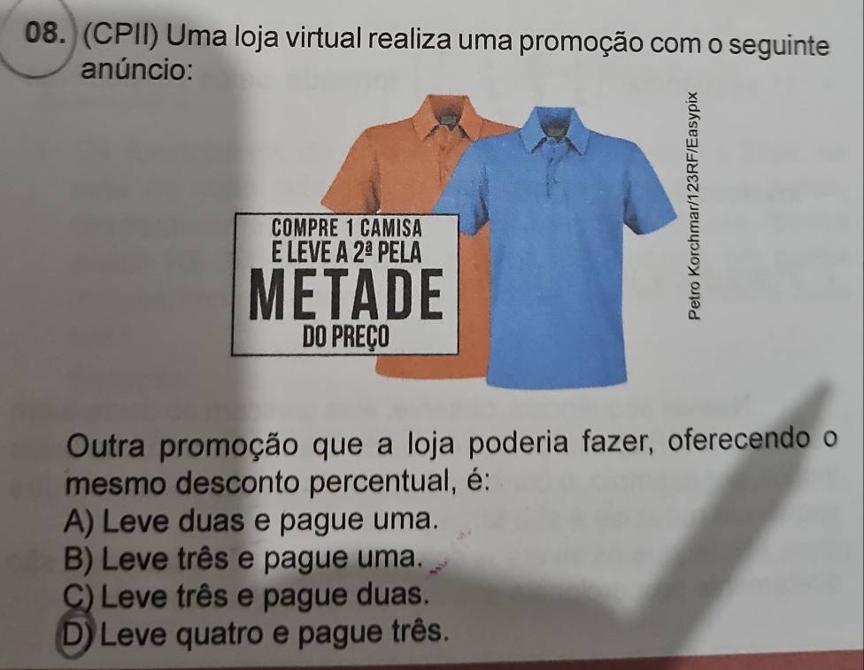 (CPII) Uma loja virtual realiza uma promoção com o seguinte
anúncio:
Outra promoção que a loja poderia fazer, oferecendo o
mesmo desconto percentual, é:
A) Leve duas e pague uma.
B) Leve três e pague uma.
C) Leve três e pague duas.
D) Leve quatro e pague três.