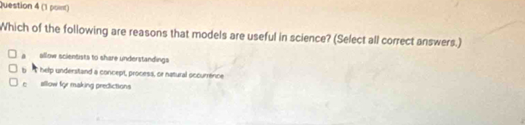 Which of the following are reasons that models are useful in science? (Select all correct answers.)
a allow scientists to share understandings
b help understand a concept, process, or natural occurrence
c allow for making predictions