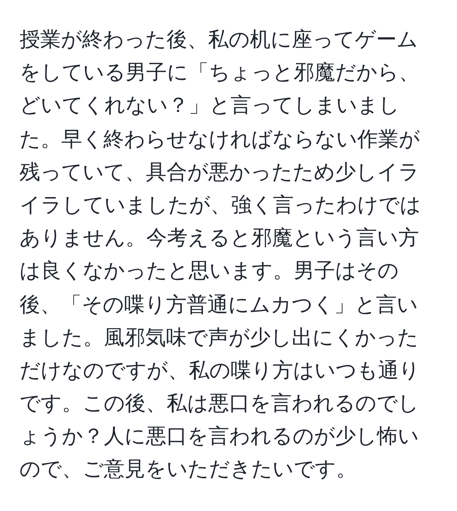 授業が終わった後、私の机に座ってゲームをしている男子に「ちょっと邪魔だから、どいてくれない？」と言ってしまいました。早く終わらせなければならない作業が残っていて、具合が悪かったため少しイライラしていましたが、強く言ったわけではありません。今考えると邪魔という言い方は良くなかったと思います。男子はその後、「その喋り方普通にムカつく」と言いました。風邪気味で声が少し出にくかっただけなのですが、私の喋り方はいつも通りです。この後、私は悪口を言われるのでしょうか？人に悪口を言われるのが少し怖いので、ご意見をいただきたいです。