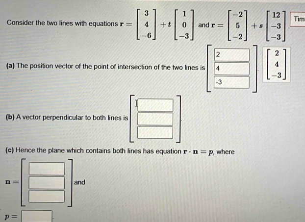 Consider the two lines with equations r=beginbmatrix 3 4 -6endbmatrix +tbeginbmatrix 1 0 -3endbmatrix and r=beginbmatrix -2 5 -2endbmatrix +sbeginbmatrix 12 -3 -3endbmatrix Tim 
(a) The position vector of the point of intersection of the two lines is beginbmatrix  2/4   4/3 end(bmatrix)^2 beginbmatrix 2 4 -3endbmatrix
(b) A vector perpendicular to both lines is □
 □ /□  
= 
(c) Hence the plane which contains both lines has equation r· n=p , where
n= ^ and
p=□.