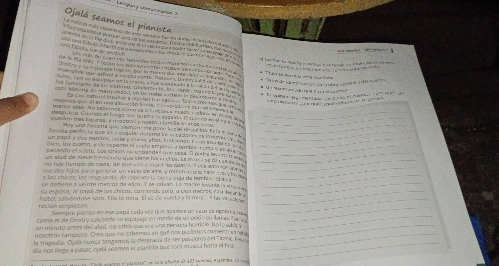 Lengua y comunicación  3
Ojalá seamos el pianista
La noticia más espantosa de esta semana fue sin dudas el incendio del avión ruso
Y fue espantosa porque uno de los pasajeros, Dmitry Khlebushkin, que ocupaba u
asiento de la fila diez, entorpeció la salida para poder salvar su equipaje de mano, y
una fábula, fue de verdad!
Las reseñas   sEcUENcIa
casi una fábula infantil para enseñarles a los chicos lo que es el egoísmo. ¡Pero no les de la obra, un resumen y tu opinión argumentada
c) Escribe tu reseña y verífica que tenga un título, datos genera
Los más de cuarenta fallecidos (todos murieron calcinados) estaban atrás Título alusivo a la obra reseñada
de la fila diez. Y todos los sobrevivientes estaban sentados adelante. Sin duda Datos de identificación de la obra general y del cuento
Dmitry y su equipaje fueron, por lo menos durante algunos segundos, un tapó
insensible que asfixió a mucha gente. Después, Dmitry salió del avión sano y
salvo, con su equipaje en la mano, y fue vapuleado a la salida del aeropuerto p Tu opinión argumentada: ¿te gustó el cuento?, ¿por qué?, ¿o
Un resumen: ¿de qué trata el cuento?
los familiares de las víctimas. Obviamente. Más tarde, cuando la prensa contó recomiendas?, ¿por qué?, ¿qué reflexiones te genera?
esta historia de mezquindad, en las redes sociales lo destrozaron a Dmitry.
Es casi natural insultar a alguien tan egoísta. Todos creemos que seríamos
mejores que él en una situación límite. Y la verdad es que no tenemos la
menor idea. No sabemos cómo va a funcionar nuestra cabeza en medio de una
desgracía. Cuando el fuego nos queme la espalda. O cuando en el bote salvavid__
queden tres lugares, y nosotros y nuestra familia seamos cinco._
Hay una historia que siempre me pone la piel de gallina. Es la historia de u
familia perfecta que va a esquiar durante las vacaciones de invierno. Una mán_
un papá y dos nenitos, siete y nueve años, lindísimos. Están esquiando lo más_
bien, los cuatro, y de repente el suelo empieza a temblar como si abajo estuvie_
pasando el subte. Los chicos no entienden qué pasa. El padre levanta la vistay_
un alud de nieve tremendo que viene hacia ellos. La mamá se da cuenta de que_
no hay tiempo de nada, de que van a morir los cuatro. Y ella entonces abraza_
sus dos hijos para generar un vacío de aire, y mientras ella hace eso, y los guar_
a los chicos, los resguarda, de repente la tierra deja de temblar. El alud
se detiene a veinte metros de ellos. Y se salvan. La madre levanta la vista y ve;
_
su esposo, al papá de los chicos, corriendo solo, a cien metros, casi llegando al_
hotel, salvándose solo. Ella lo mira. Él se da vuelta y la mira... Y las vacaciones_
recién empiezan.
_
Siempre pienso en ese papá cada vez que aparece un caso de egoísmo extrem
como el de Dmitry salvando su equipaje en medio de un avión en llamas. Ese papá
_
un minuto antes del alud, no sabía que era una persona horrible. No lo sabía, y_
nosotros tampoco. Creo que no sabemos en qué nos podemos convertir en mitad_
la tragedia. Ojalá nunca tengamos la desgracia de ser pasajeros del Titanic. Pero si_
día nos llega a pasar, ojalá seamos el pianista que toca música hasta el final.
_
ián ''Gilá seamos el pianista'', en Una playlist de 125 cuentos, Argentina, Editorial o