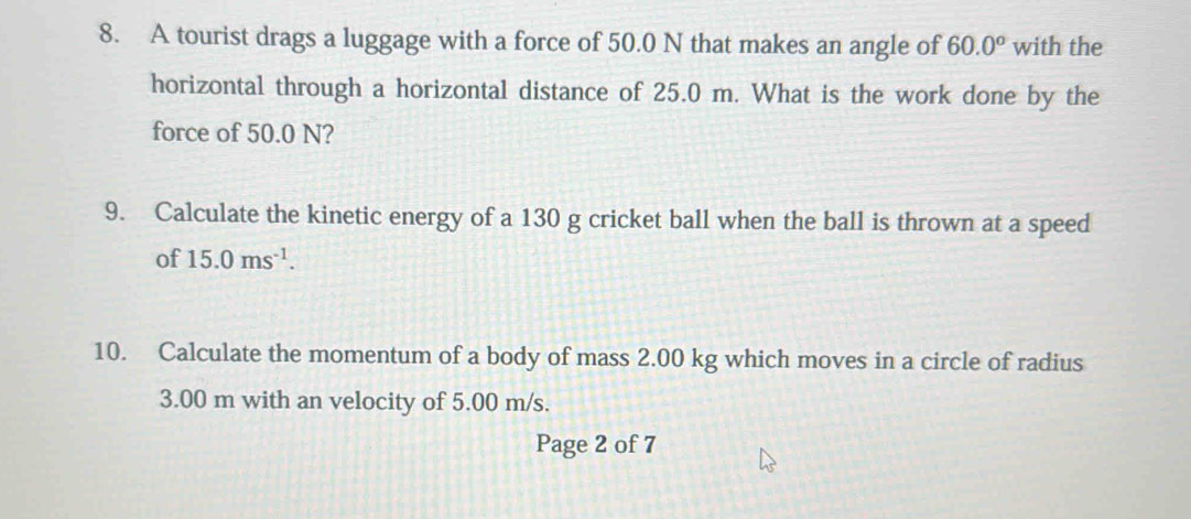 A tourist drags a luggage with a force of 50.0 N that makes an angle of 60.0° with the 
horizontal through a horizontal distance of 25.0 m. What is the work done by the 
force of 50.0 N? 
9. Calculate the kinetic energy of a 130 g cricket ball when the ball is thrown at a speed 
of 15.0ms^(-1). 
10. Calculate the momentum of a body of mass 2.00 kg which moves in a circle of radius
3.00 m with an velocity of 5.00 m/s. 
Page 2 of 7