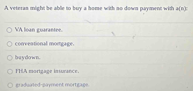 A veteran might be able to buy a home with no down payment with a(n)
VA loan guarantee.
conventional mortgage.
buydown.
FHA mortgage insurance.
graduated-payment mortgage.