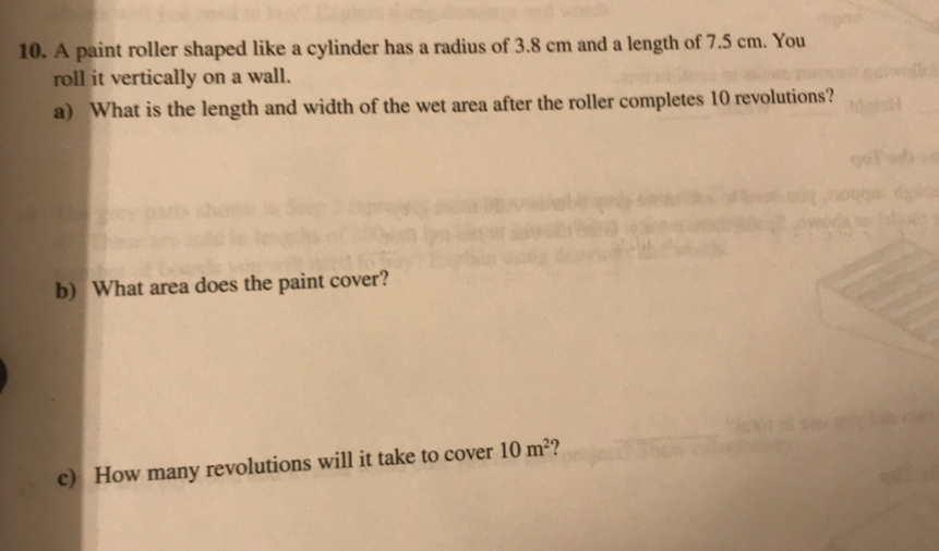 A paint roller shaped like a cylinder has a radius of 3.8 cm and a length of 7.5 cm. You
roll it vertically on a wall.
a) What is the length and width of the wet area after the roller completes 10 revolutions?
b) What area does the paint cover?
c) How many revolutions will it take to cover 10m^2 ?