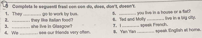 Completa le seguenti frasi con con do, does, don't, doesn't. 
1. They_ go to work by bus. _you live in a house or a flat? 
5. 
2. _they like Italian food? 6. Ted and Molly _live in a big city. 
3. _she live in Glasgow? 7. 1_ speak French. 
4. We _see our friends very often. 8. Yan Yan _speak English at home.