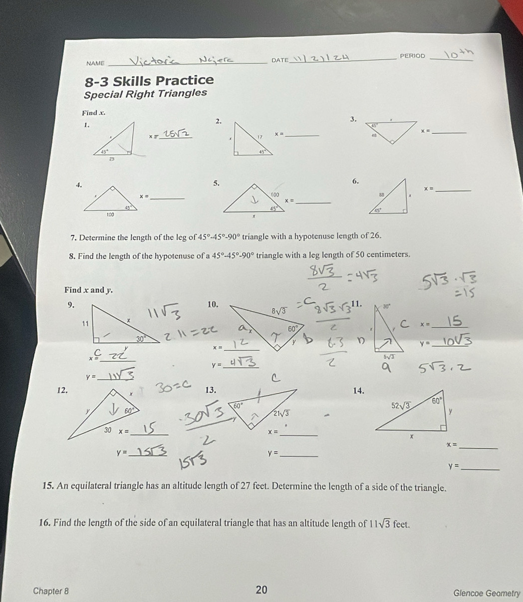 PERIOD_
NAME _DATE
8-3 Skills Practice
Special Right Triangles
Find x.
1.
2.
3.
xz
_
x= _
x= _
5.
6.
_ x=
_

x= _
7. Determine the length of the leg of 45°-45°-90° triangle with a hypotenuse length of 26.
8. Find the length of the hypotenuse of a 45°-45°-90° triangle with a leg length of 50 centimeters.
Find x and y.
9.10.
x= _
_ y=
_ _x=C
_ y=
y= _
12.13.14.
_
_ x=
_ y=
_ y=
y= _
15. An equilateral triangle has an altitude length of 27 feet. Determine the length of a side of the triangle.
16. Find the length of the side of an equilateral triangle that has an altitude length of 11sqrt(3) feet.
Chapter 8 20 Glencoe Geometry