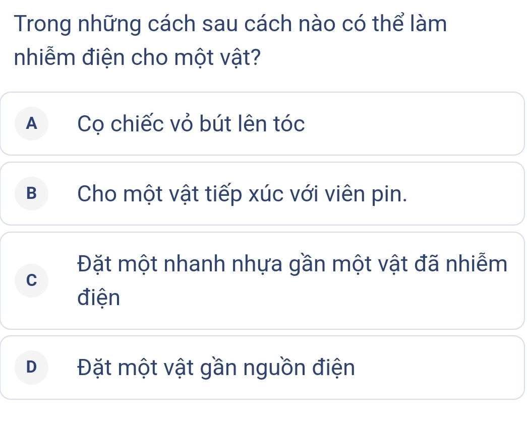 Trong những cách sau cách nào có thể làm
nhiễm điện cho một vật?
A Cọ chiếc vỏ bút lên tóc
B Cho một vật tiếp xúc với viên pin.
Đặt một nhanh nhựa gần một vật đã nhiễm
C
điện
D₹ Đặt một vật gần nguồn điện