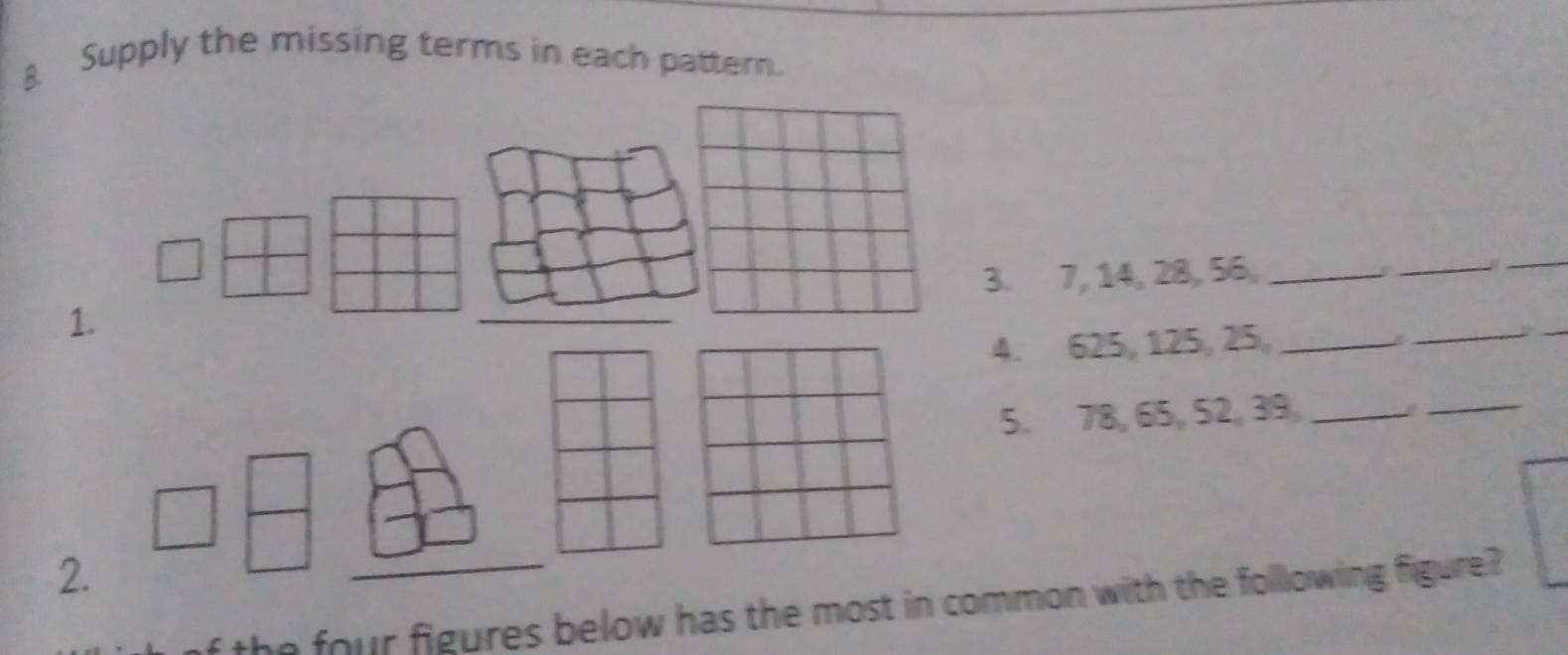 Supply the missing terms in each pattern. 
. 7, 14, 28, 56 _ 
_a 
_ 
1. 
4. 625, 125, 25 _ 
_ 
_ 
5. 78, 65, 52, 39,_ 
_ 
2 
he four figures below has the most in cmmon with the folllowing figure?