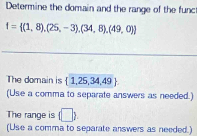 Determine the domain and the range of the func
f= (1,8),(25,-3),(34,8),(49,0)
The domain is  1,25,34,49. 
(Use a comma to separate answers as needed.) 
The range is  □ . 
(Use a comma to separate answers as needed.)