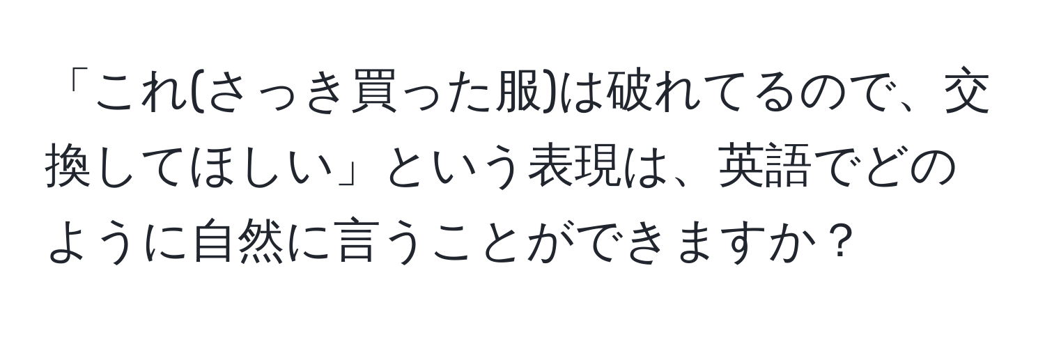 「これ(さっき買った服)は破れてるので、交換してほしい」という表現は、英語でどのように自然に言うことができますか？