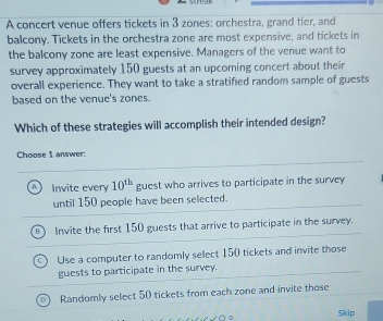 A concert venue offers tickets in 3 zones: orchestra, grand tier, and
balcony. Tickets in the orchestra zone are most expensive, and tickets in
the balcony zone are least expensive. Managers of the venue want to
survey approximately 150 guests at an upcoming concert about their
overall experience. They want to take a stratified random sample of guests
based on the venue's zones.
Which of these strategies will accomplish their intended design?
Choose 1 answer:
A) Invite every 10^(th) guest who arrives to participate in the survey
until 150 people have been selected.
Invite the first 150 guests that arrive to participate in the survey.
Use a computer to randomly select 150 tickets and invite those
guests to participate in the survey.
Randomly select 50 tickets from each zone and invite those
Sikip