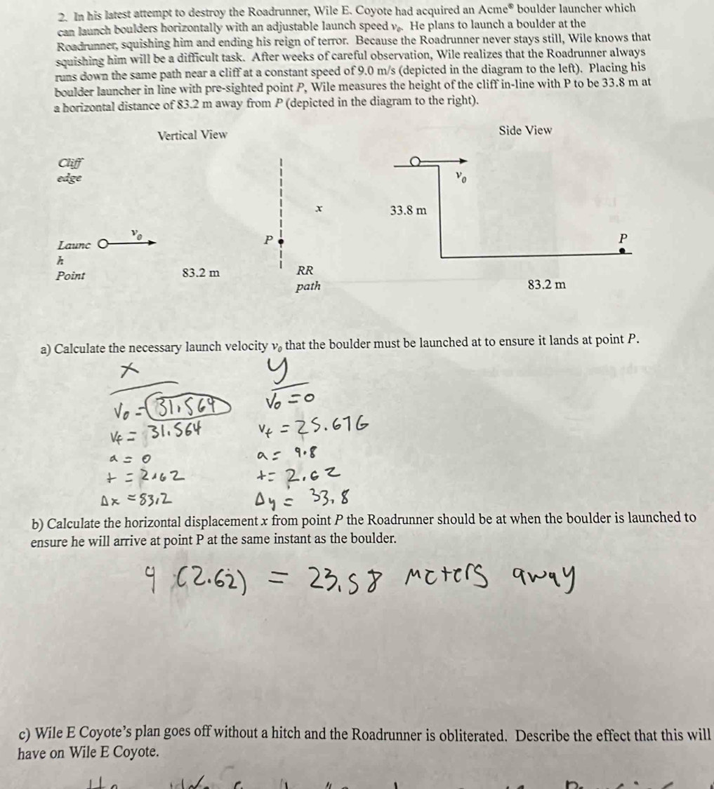 In his latest attempt to destroy the Roadrunner, Wile E. Coyote had acquired an Acme^(otimes) boulder launcher which 
can launch boulders horizontally with an adjustable launch speed v_0. He plans to launch a boulder at the 
Roadrunner, squishing him and ending his reign of terror. Because the Roadrunner never stays still, Wile knows that 
squishing him will be a difficult task. After weeks of careful observation, Wile realizes that the Roadrunner always 
runs down the same path near a cliff at a constant speed of 9.0 m/s (depicted in the diagram to the left). Placing his 
boulder launcher in line with pre-sighted point P, Wile measures the height of the cliff in-line with P to be 33.8 m at 
a horizontal distance of 83.2 m away from P (depicted in the diagram to the right). 
Vertical View Side View 
edge v_0
x 33.8 m
v_0
Launc 。
P
P
h
Point 83.2 m RR 
path 83.2 m
a) Calculate the necessary launch velocity v_0 that the boulder must be launched at to ensure it lands at point P. 
b) Calculate the horizontal displacement x from point P the Roadrunner should be at when the boulder is launched to 
ensure he will arrive at point P at the same instant as the boulder. 
c) Wile E Coyote’s plan goes off without a hitch and the Roadrunner is obliterated. Describe the effect that this will 
have on Wile E Coyote.