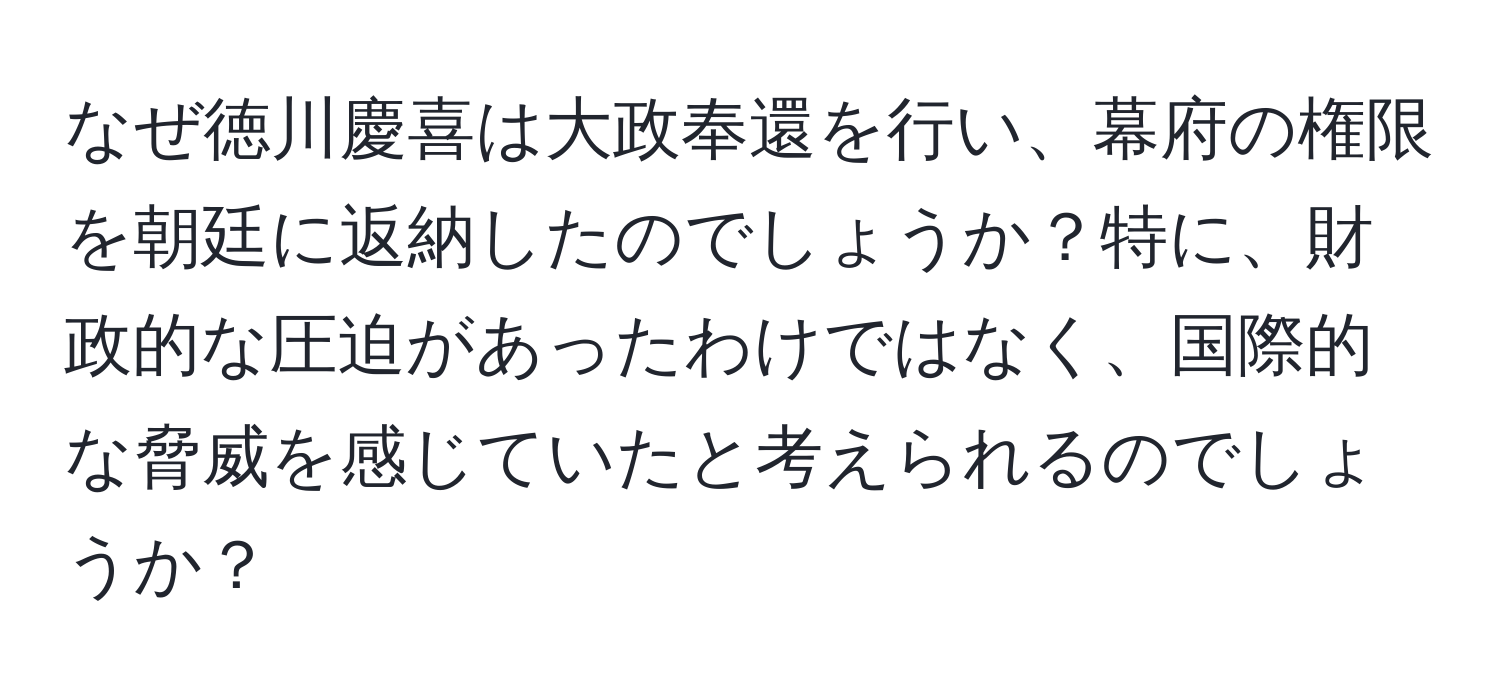 なぜ徳川慶喜は大政奉還を行い、幕府の権限を朝廷に返納したのでしょうか？特に、財政的な圧迫があったわけではなく、国際的な脅威を感じていたと考えられるのでしょうか？