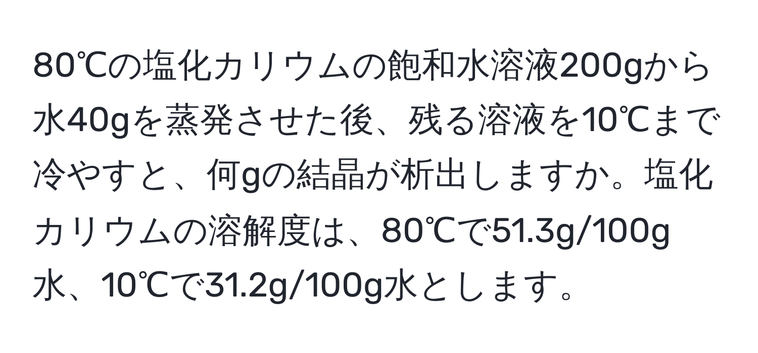 80℃の塩化カリウムの飽和水溶液200gから水40gを蒸発させた後、残る溶液を10℃まで冷やすと、何gの結晶が析出しますか。塩化カリウムの溶解度は、80℃で51.3g/100g水、10℃で31.2g/100g水とします。