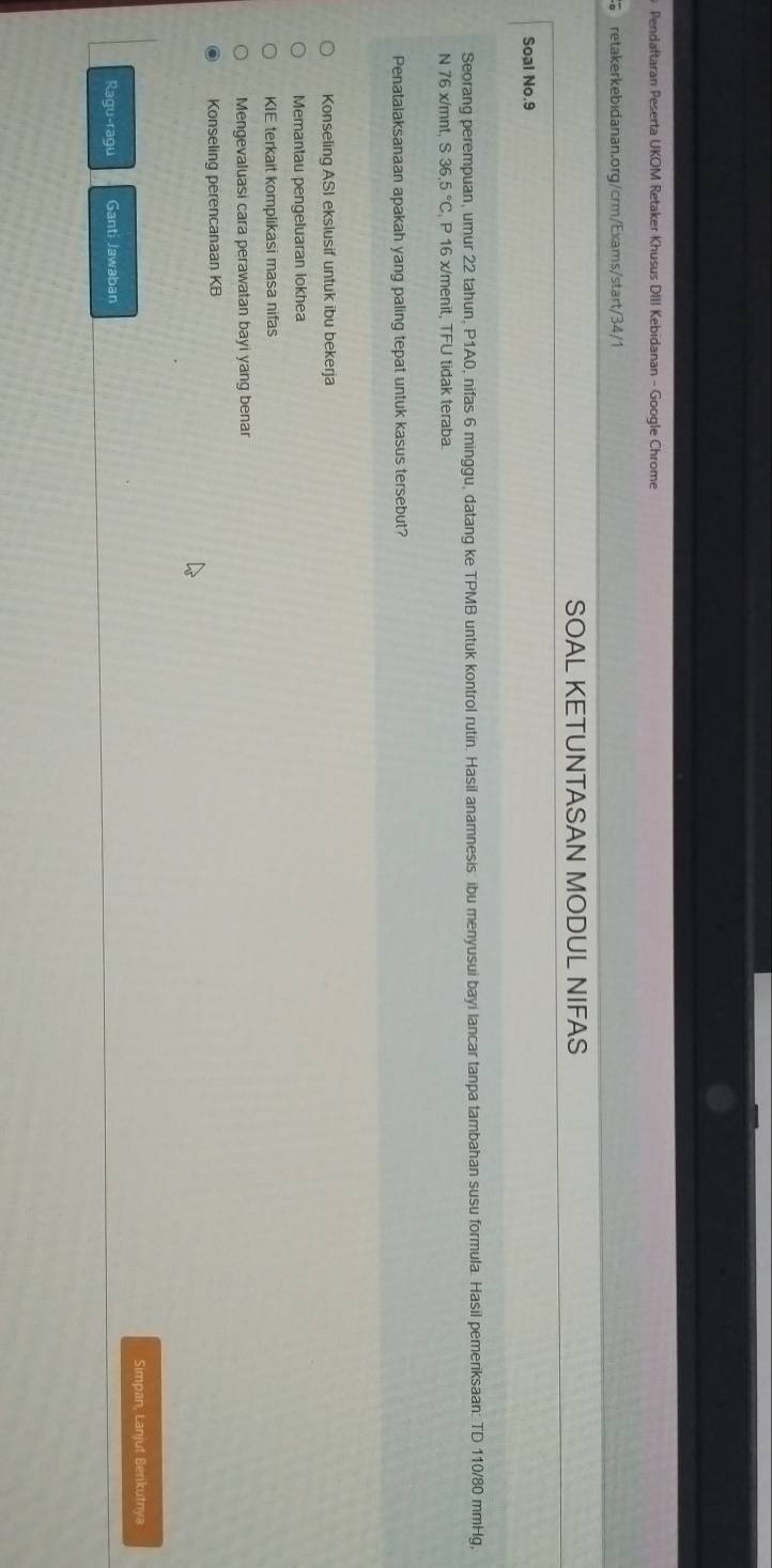 Pendaftaran Peserta UKOM Retaker Khusus DIII Kebidanan - Google Chrome
retakerkebidanan.org/crm/Exams/start/34/1
SOAL KETUNTASAN MODUL NIFAS
Soal No.9
Seorang perempuan, umur 22 tahun, P1A0, nifas 6 minggu, datang ke TPMB untuk kontrol rutin. Hasil anamnesis: ibu menyusui bayi lancar tanpa tambahan susu formula. Hasil pemeriksaan: TD 110/80 mmHg,
N 76 x/mnt, S36,5°C , P 16 x/menit, TFU tidak teraba.
Penatalaksanaan apakah yang paling tepat untuk kasus tersebut?
Konseling ASI ekslusif untuk ibu bekerja
Memantau pengeluaran lokhea
KIE terkait komplikasi masa nifas
Mengevaluasi cara perawatan bayi yang benar
Konseling perencanaan KB
Simpan, Lanjut Berikutnya
Ragu log U89U Ganti Jawaban