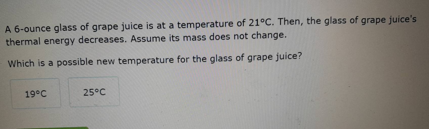 A 6-ounce glass of grape juice is at a temperature of 21°C. Then, the glass of grape juice's
thermal energy decreases. Assume its mass does not change.
Which is a possible new temperature for the glass of grape juice?
19°C
25°C