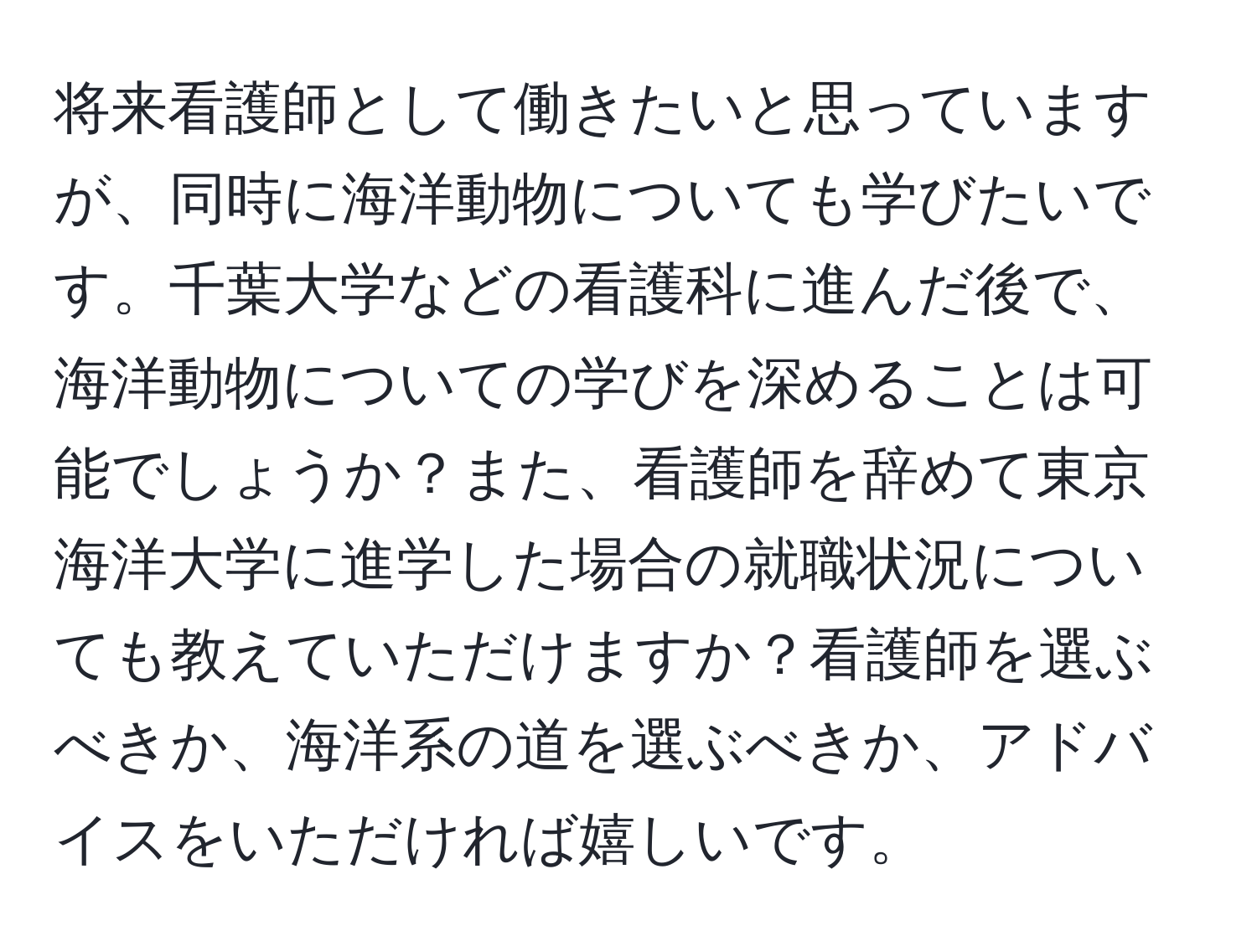 将来看護師として働きたいと思っていますが、同時に海洋動物についても学びたいです。千葉大学などの看護科に進んだ後で、海洋動物についての学びを深めることは可能でしょうか？また、看護師を辞めて東京海洋大学に進学した場合の就職状況についても教えていただけますか？看護師を選ぶべきか、海洋系の道を選ぶべきか、アドバイスをいただければ嬉しいです。