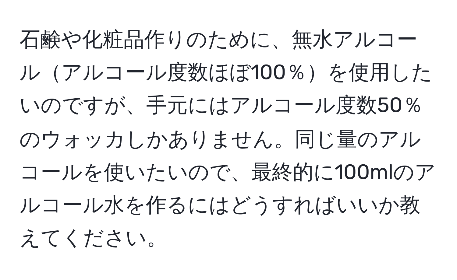 石鹸や化粧品作りのために、無水アルコールアルコール度数ほぼ100％を使用したいのですが、手元にはアルコール度数50％のウォッカしかありません。同じ量のアルコールを使いたいので、最終的に100mlのアルコール水を作るにはどうすればいいか教えてください。