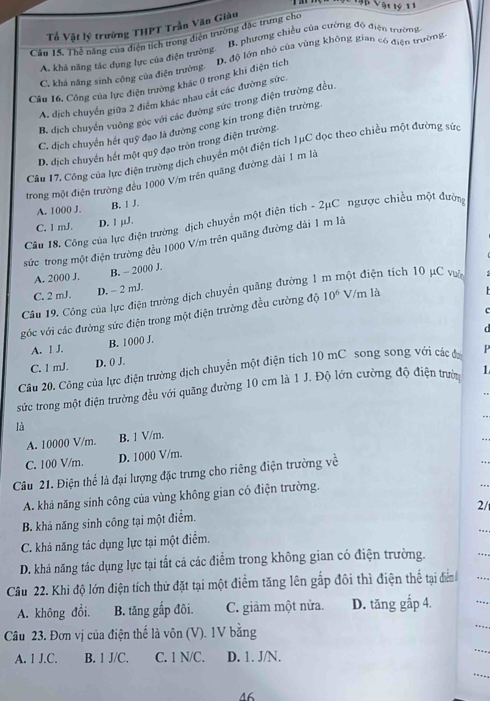 Jp Vật lý 11
Tố Vật lý trường THPT Trần Văn Giàu
B. phương chiều của cường độ điện trường
Câu 15. Thể năng của điện tích trong điện trường đặc trưng cho
A. khả năng tác dụng lực của điện trường: D. độ lớn nhỏ của vùng không gian có điện trường
C. khả năng sinh công của điện trường.
Câu 16. Công của lực điện trường khác 0 trong khi điện tích
A. dịch chuyển giữa 2 điểm khác nhau cắt các đường sức.
B. dịch chuyển vuông góc với các đường sức trong điện trường đều
C. dịch chuyển hết quỹ đạo là đường cong kín trong điện trường
D. dịch chuyển hết một quỹ đạo tròn trong điện trường
Câu 17. Công của lực điện trường dịch chuyển một điện tích 1μC dọc theo chiều một đường sức
trong một điện trường đều 1000 V/m trên quãng đường dài 1 m là
A. 1000 J. B. 1 J.
Câu 18. Công của lực điện trường dịch chuyền một điện tích - 2μC ngược chiều một đường
C. 1 mJ. D. 1 µJ.
sức trong một điện trường đều 1000 V/m trên quãng đường dài 1 m là
A. 2000 J. B. - 2000 J.
C. 2 mJ. D. - 2 mJ.
Câu 19. Công của lực điện trường dịch chuyển quãng đường 1 đột điện tích 10 μC vuôn
C
góc với các đường sức điện trong một điện trường đều cường độ 10^6 V/m là
a
B. 1000 J.
A. 1 J.
C. 1 mJ. D. () J.
Câu 20. Công của lực điện trường dịch chuyển một điện tích 10 mC song song với các dự p
sức trong một điện trường đều với quãng đường 10 cm là 1 J. Độ lớn cường độ điện trường 1
.
. .
là
A. 10000 V/m. B. 1 V/m.
..
C. 100 V/m. D. 1000 V/m.
Câu 21. Điện thế là đại lượng đặc trưng cho riêng điện trường về
A. khả năng sinh công của vùng không gian có điện trường.
2/
B. khả năng sinh công tại một điểm.
C. khả năng tác dụng lực tại một điểm.
D. khả năng tác dụng lực tại tất cả các điểm trong không gian có điện trường.
Câu 22. Khi độ lớn điện tích thử đặt tại một điểm tăng lên gắp đôi thì điện thể tại điểm
A. không đổi. B. tăng gấp đôi. C. giảm một nửa. D. tăng gấp 4.
Câu 23. Đơn vị của điện thế là vôn (V). 1V bằng
A. 1 J.C. B. 1 J/C. C. 1 N/C. D. 1. J/N.
46