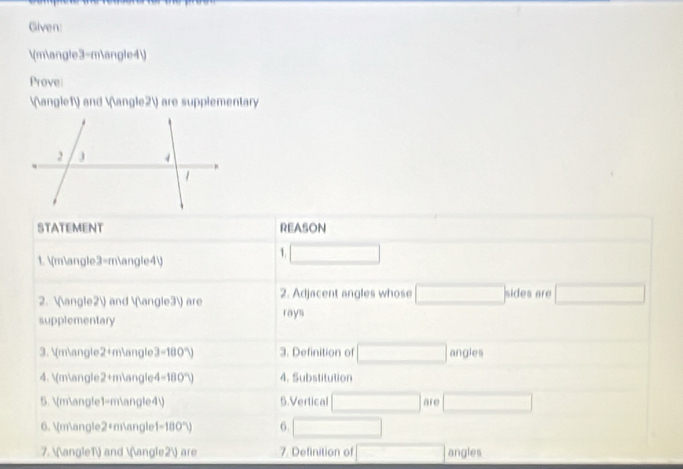 Given: 
 m∠3-m∠4
Prove
∠1 and ∠2 are supplementary 
STATEMENT REASON 
1. m∠3=m∠4
1. □ 
2. ∠2 and ∠3 are 2. Adjacent angles whose □ sides are □ 
supplementary rays 
3.  m∠2+m∠ 3-180°) 3. Definition of □ angles 
4.  m∠2+m∠ 4-180°V 4. Substitution 
5. (m∠1=m∠4 5.Vertical □ are □
6. m∠2+m∠1 -100°V 6. □
7. ∠1 and ∠2 are 7. Definition of □ angles