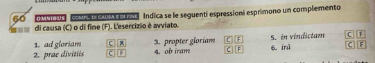 OMNTBUS COMPL DICASAE DLTNE Indica se le seguenti espressioni esprimono un complemento
di causa (C) o di fine (F). L'esercizio è avviato.
1. ad gloriam C R 3. propter gloriam C F 5. in vindictam C F
2. prae divitiis C F 4. ob iram C F 6. irā C F