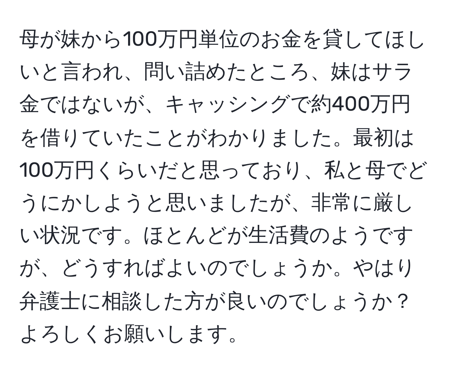 母が妹から100万円単位のお金を貸してほしいと言われ、問い詰めたところ、妹はサラ金ではないが、キャッシングで約400万円を借りていたことがわかりました。最初は100万円くらいだと思っており、私と母でどうにかしようと思いましたが、非常に厳しい状況です。ほとんどが生活費のようですが、どうすればよいのでしょうか。やはり弁護士に相談した方が良いのでしょうか？よろしくお願いします。