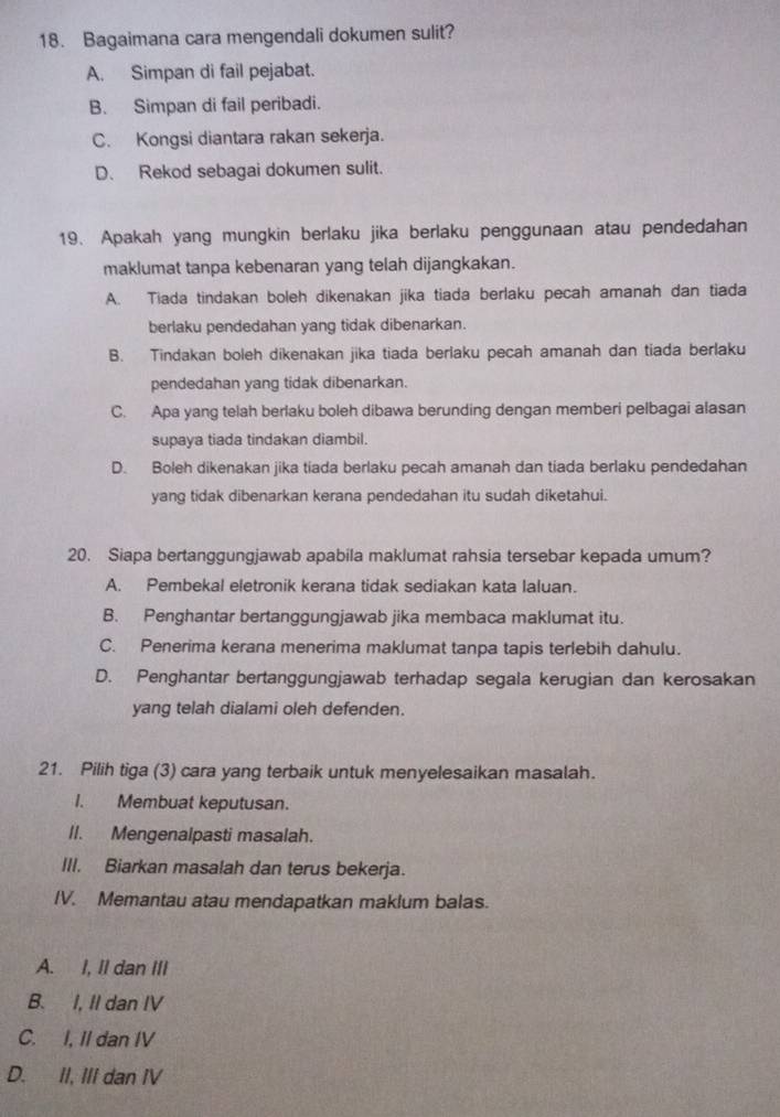 Bagaimana cara mengendali dokumen sulit?
A. Simpan di fail pejabat.
B. Simpan di fail peribadi.
C. Kongsi diantara rakan sekerja.
D. Rekod sebagai dokumen sulit.
19. Apakah yang mungkin berlaku jika berlaku penggunaan atau pendedahan
maklumat tanpa kebenaran yang telah dijangkakan.
A. Tiada tindakan boleh dikenakan jika tiada berlaku pecah amanah dan tiada
berlaku pendedahan yang tidak dibenarkan.
B. Tindakan boleh dikenakan jika tiada berlaku pecah amanah dan tiada berlaku
pendedahan yang tidak dibenarkan.
C. Apa yang telah berlaku boleh dibawa berunding dengan memberi pelbagai alasan
supaya tiada tindakan diambil.
D. Boleh dikenakan jika tiada berlaku pecah amanah dan tiada berlaku pendedahan
yang tidak dibenarkan kerana pendedahan itu sudah diketahui.
20. Siapa bertanggungjawab apabila maklumat rahsia tersebar kepada umum?
A. Pembekal eletronik kerana tidak sediakan kata laluan.
B. Penghantar bertanggungjawab jika membaca maklumat itu.
C. Penerima kerana menerima maklumat tanpa tapis terlebih dahulu.
D. Penghantar bertanggungjawab terhadap segala kerugian dan kerosakan
yang telah dialami oleh defenden.
21. Pilih tiga (3) cara yang terbaik untuk menyelesaikan masalah.
I. Membuat keputusan.
II. Mengenalpasti masalah.
III. Biarkan masalah dan terus bekerja.
IV. Memantau atau mendapatkan maklum balas.
A. I, II dan III
B. I, II dan IV
C. I, II dan IV
D. II, III dan IV