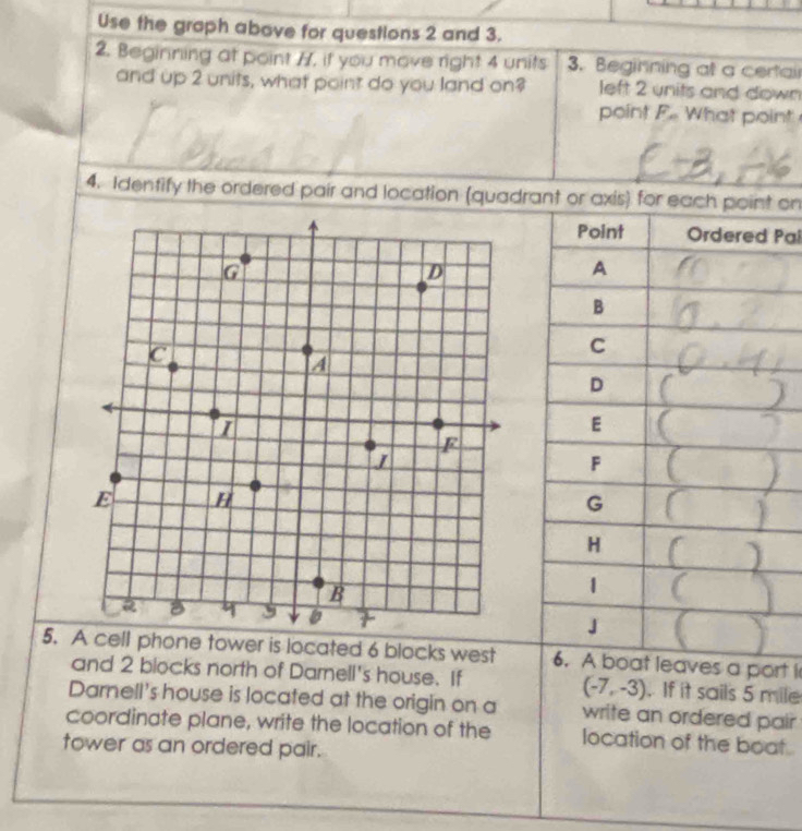 Use the graph above for questions 2 and 3. 
2. Beginning at point 77, if you move right 4 units 3. Beginning at a certai 
and up 2 units, what point do you land on? left 2 units and down 
point F What point 
4. Identify the ordered pair and location (quadrant or axis) f on 
Pal 
5. A cell phone tower is located 6 blocks west port I 
and 2 blocks north of Darnell's house. If . If it sails 5 mile
(-7,-3)
Darnell's house is located at the origin on a write an ordered pair 
coordinate plane, write the location of the location of the boat . 
tower as an ordered pair.