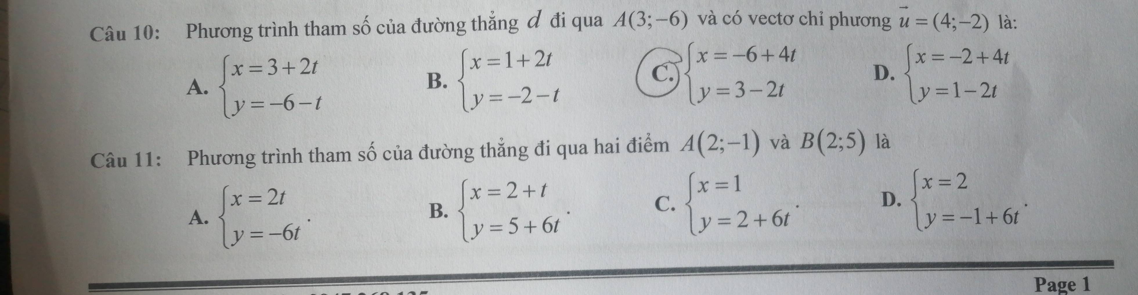 Phương trình tham số của đường thẳng đ đi qua A(3;-6) và có vectơ chỉ phương vector u=(4;-2) là:
A. beginarrayl x=3+2t y=-6-tendarray.
B. beginarrayl x=1+2t y=-2-tendarray.
C. beginarrayl x=-6+4t y=3-2tendarray. beginarrayl x=-2+4t y=1-2tendarray.
D.
Câu 11: Phương trình tham số của đường thẳng đi qua hai điểm A(2;-1) và B(2;5) là
A. beginarrayl x=2t y=-6tendarray..
B. beginarrayl x=2+t y=5+6tendarray..
C. beginarrayl x=1 y=2+6tendarray.. beginarrayl x=2 y=-1+6tendarray.. 
D.
Page 1