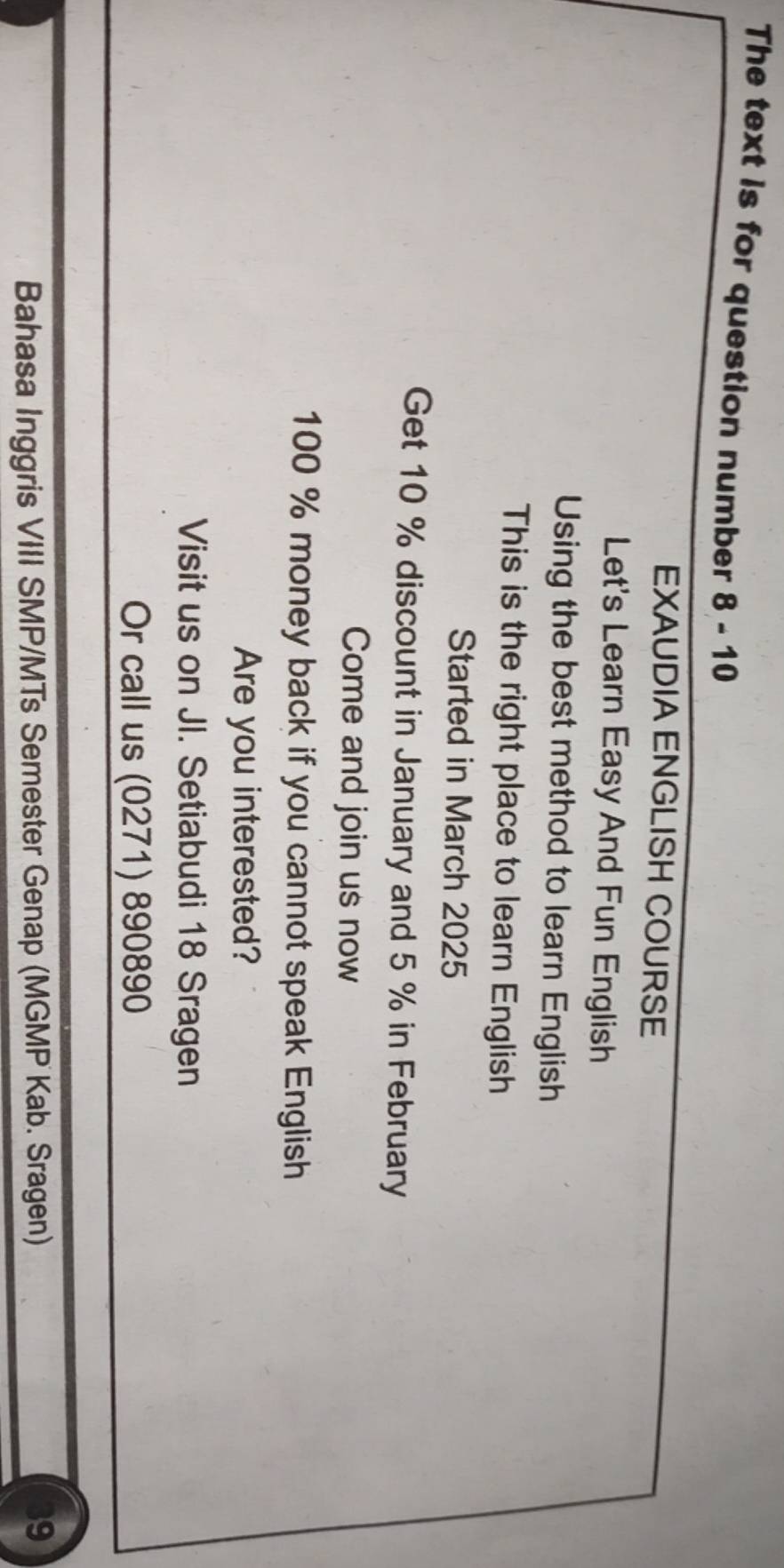 The text is for question number 8 - 10 
EXAUDIA ENGLISH COURSE 
Let's Learn Easy And Fun English 
Using the best method to learn English 
This is the right place to learn English 
Started in March 2025 
Get 10 % discount in January and 5 % in February 
Come and join us now
100 % money back if you cannot speak English 
Are you interested? 
Visit us on JI. Setiabudi 18 Sragen 
Or call us (0271) 890890 
Bahasa Inggris VIII SMP/MTs Semester Genap (MGMP Kab. Sragen) 39