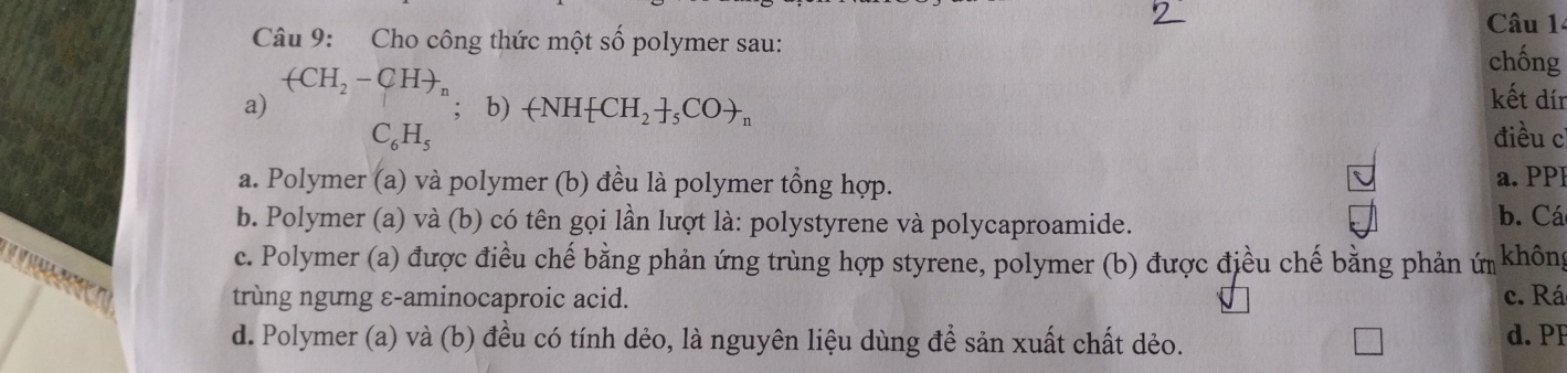 Cho công thức một số polymer sau:
chống
(CH_2-CH), kết dín
a) ;b) +NH CH_2 _5COto _n điều c
C_6H_5
a. Polymer (a) và polymer (b) đều là polymer tổng hợp.
a. PPF
b. Polymer (a) và (b) có tên gọi lần lượt là: polystyrene và polycaproamide. b. Cá
c. Polymer (a) được điều chế bằng phản ứng trùng hợp styrene, polymer (b) được điều chế bằng phản ứ không

trùng ngưng ε-aminocaproic acid. c. Rá
d. Polymer (a) và (b) đều có tính dẻo, là nguyên liệu dùng để sản xuất chất dẻo. d. PF